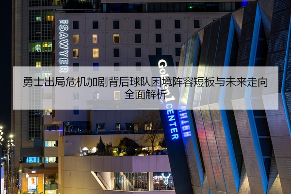 勇士出局危机加剧背后球队困境阵容短板与未来走向全面解析